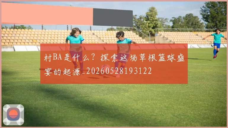 村BA是什么?探索这场草根篮球盛宴的起源_20260528193122