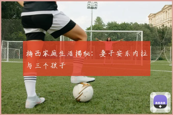 梅西家庭生活揭秘：妻子安东内拉与三个孩子