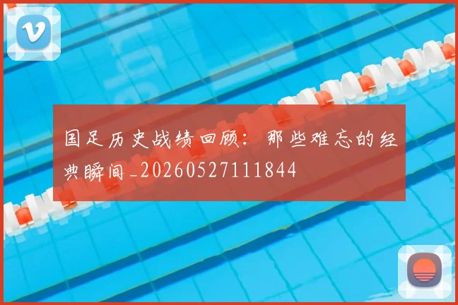 国足历史战绩回顾：那些难忘的经典瞬间_20260527111844