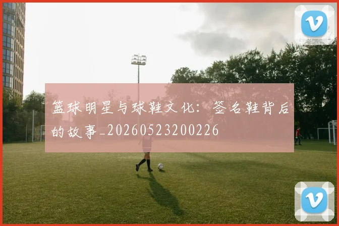 篮球明星与球鞋文化：签名鞋背后的故事_20260523200226