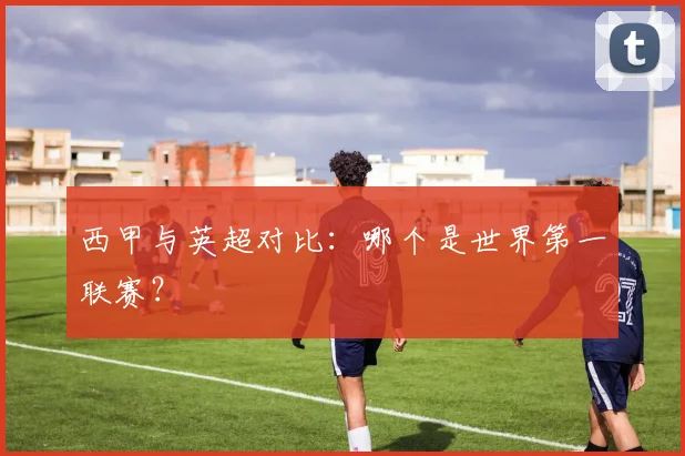 西甲与英超对比：哪个是世界第一联赛？