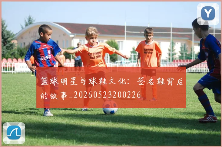 篮球明星与球鞋文化：签名鞋背后的故事_20260523200226