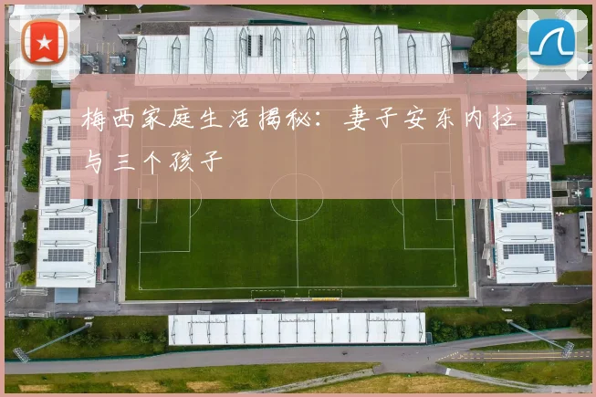 梅西家庭生活揭秘：妻子安东内拉与三个孩子